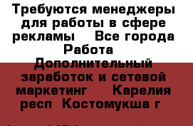 Требуются менеджеры для работы в сфере рекламы. - Все города Работа » Дополнительный заработок и сетевой маркетинг   . Карелия респ.,Костомукша г.